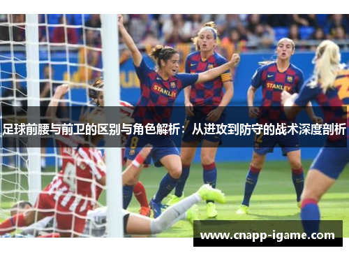 足球前腰与前卫的区别与角色解析:从进攻到防守的战术深度剖析 足球前腰与前卫的区别与角色解析:从进攻到防守的战术深度剖析