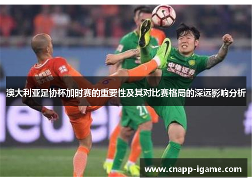 澳大利亚足协杯加时赛的重要性及其对比赛格局的深远影响分析 澳大利亚足协杯加时赛的重要性及其对比赛格局的深远影响分析